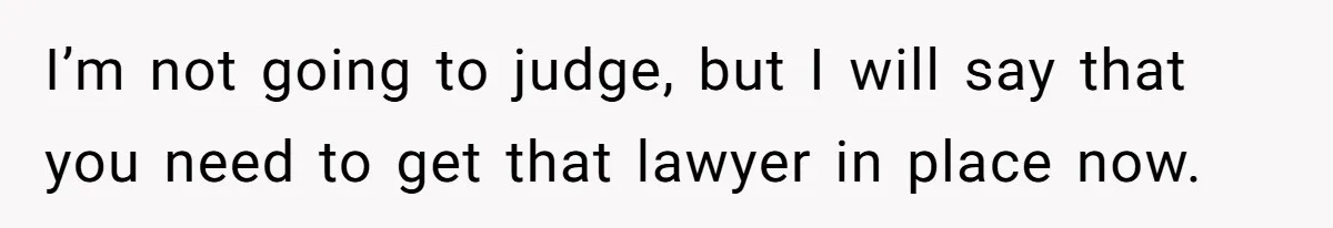 I’m not going to judge, but I will say that you need to get that lawyer in place now.