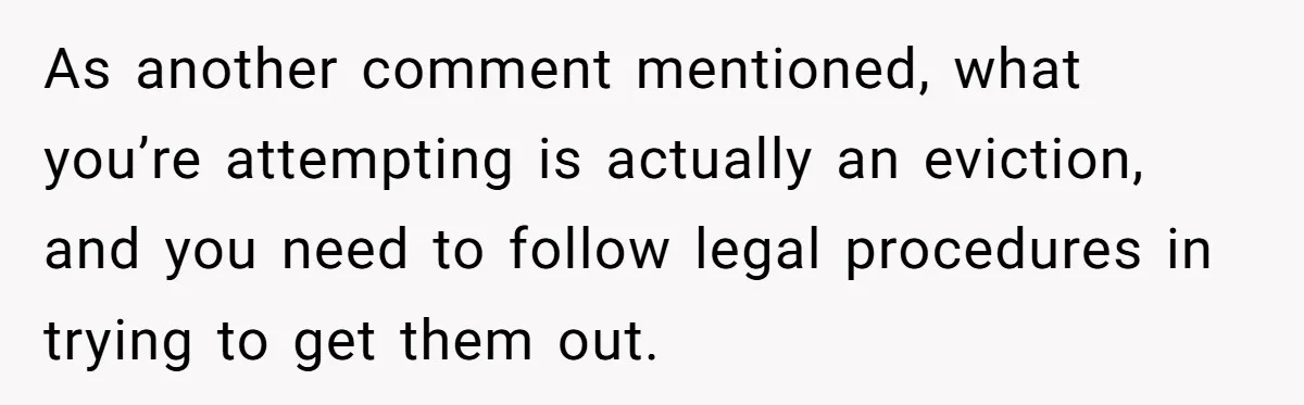 As another comment mentioned, what you’re attempting is actually an eviction, and you need to follow legal procedures in trying to get them out.