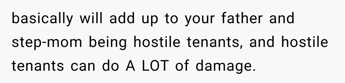 basically will add up to your father and step-mom being hostile tenants, and hostile tenants can do A LOT of damage.