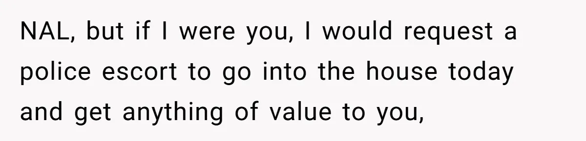 NAL, but if I were you, I would request a police escort to go into the house today and get anything of value to you,