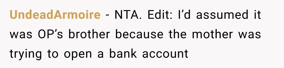 Grandmother Demands Photo Of Teen Birth Certificate To Open A Suspicious Bank Account UndeadArmoire − NTA. Edit: I’d assumed it was OP’s brother because the mother was trying to open a bank account