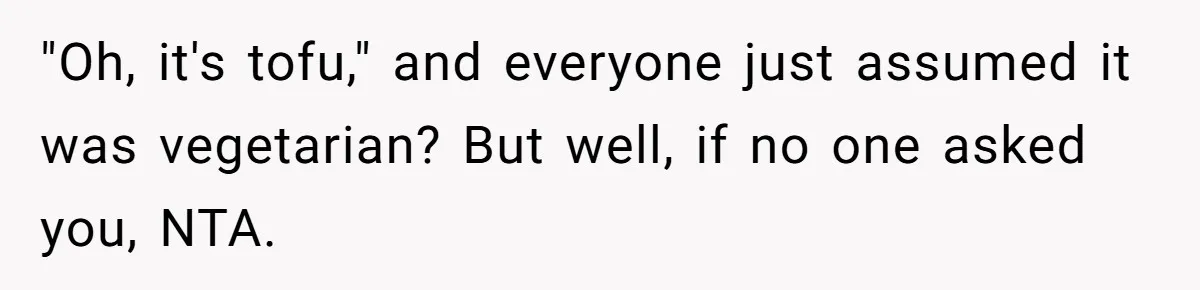 "Oh, it's tofu," and everyone just assumed it was vegetarian? But well, if no one asked you, NTA.