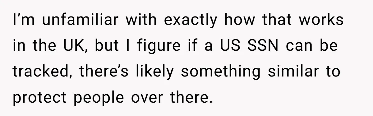 Grandmother Demands Photo Of Teen Birth Certificate To Open A Suspicious Bank Account I’m unfamiliar with exactly how that works in the UK, but I figure if a US SSN can be tracked, there’s likely something similar to protect people over there.