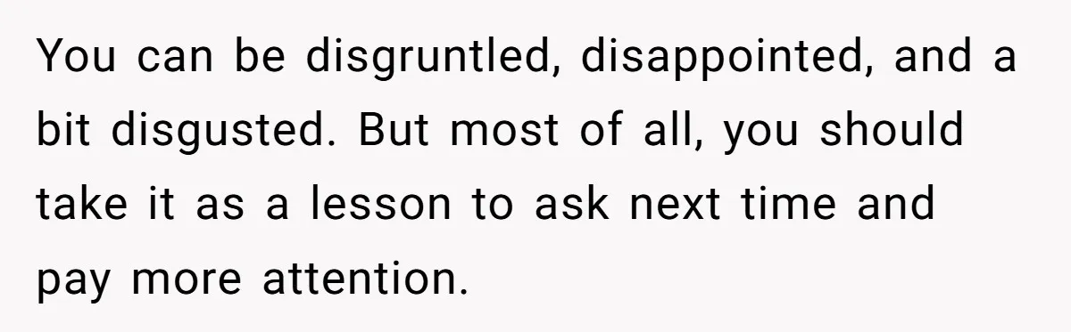 You can be disgruntled, disappointed, and a bit disgusted. But most of all, you should take it as a lesson to ask next time and pay more attention.