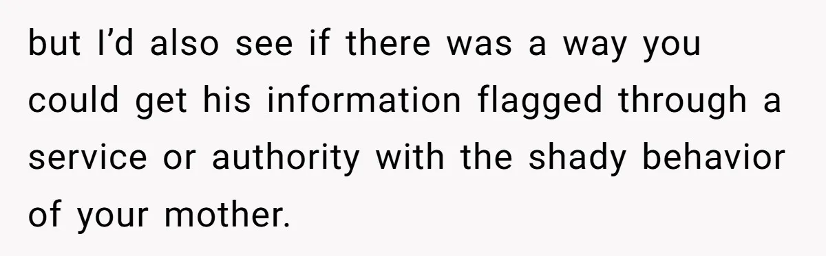 Grandmother Demands Photo Of Teen Birth Certificate To Open A Suspicious Bank Account but I’d also see if there was a way you could get his information flagged through a service or authority with the shady behavior of your mother.