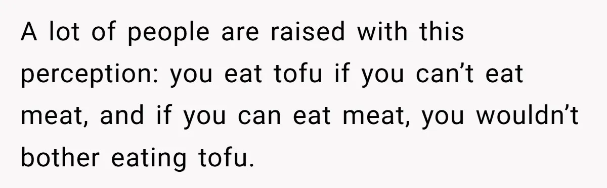 A lot of people are raised with this perception: you eat tofu if you can’t eat meat, and if you can eat meat, you wouldn’t bother eating tofu.