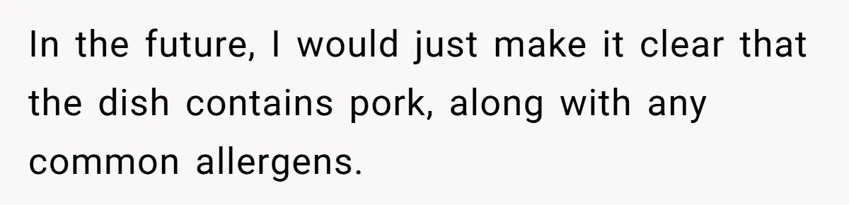 In the future, I would just make it clear that the dish contains pork, along with any common allergens.