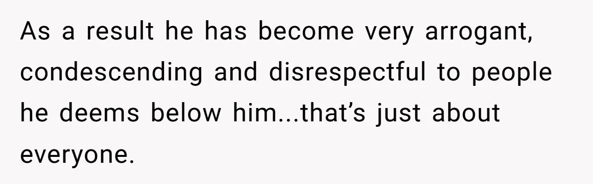 As a result he has become very arrogant, condescending and disrespectful to people he deems below him...that’s just about everyone.