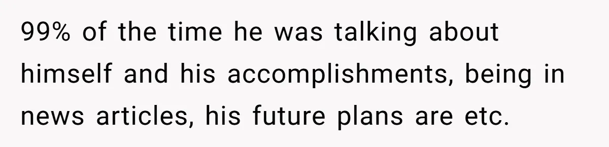 99% of the time he was talking about himself and his accomplishments, being in news articles, his future plans are etc.