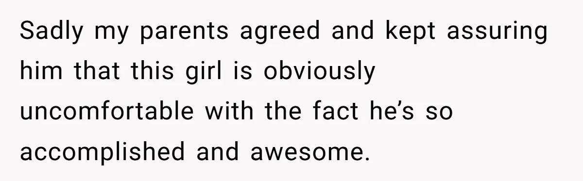Sadly my parents agreed and kept assuring him that this girl is obviously uncomfortable with the fact he’s so accomplished and awesome.