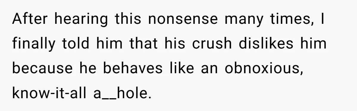 After hearing this nonsense many times, I finally told him that his crush dislikes him because he behaves like an obnoxious, know-it-all a__hole.