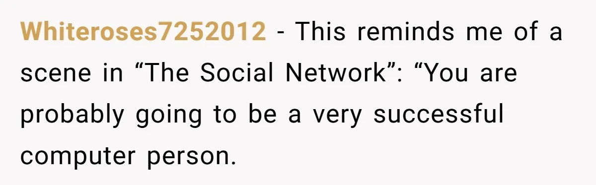 Whiteroses7252012 − This reminds me of a scene in “The Social Network”: “You are probably going to be a very successful computer person.