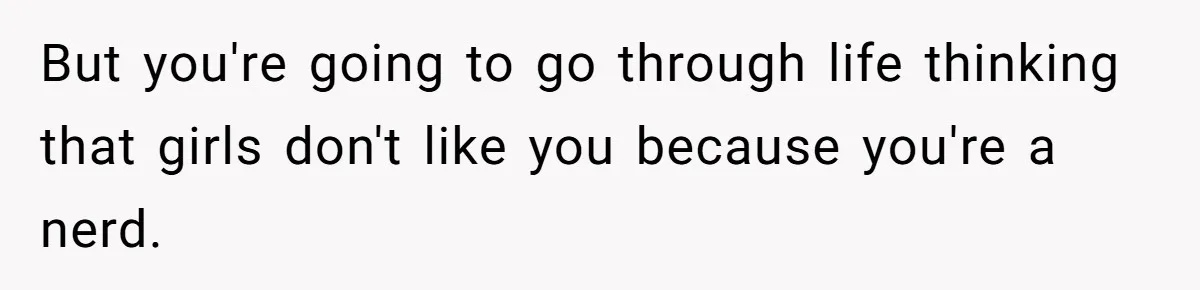 But you're going to go through life thinking that girls don't like you because you're a nerd.