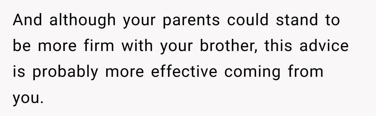 And although your parents could stand to be more firm with your brother, this advice is probably more effective coming from you.