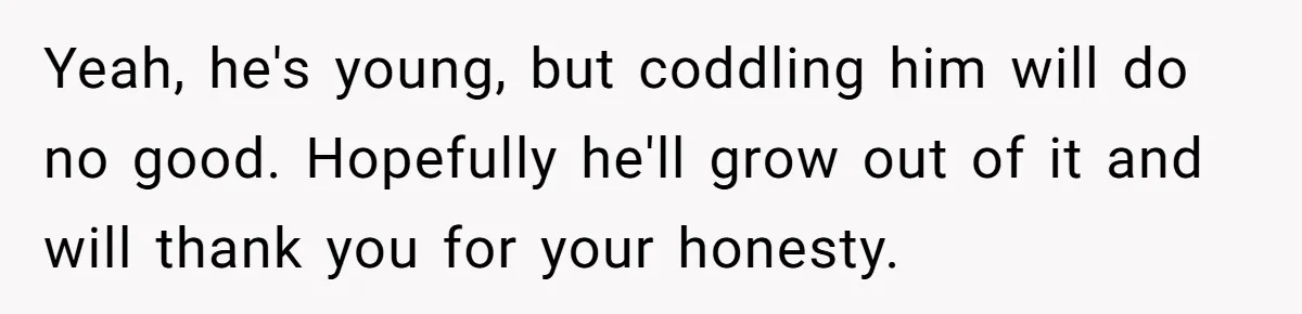 Yeah, he's young, but coddling him will do no good. Hopefully he'll grow out of it and will thank you for your honesty.