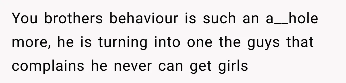 You brothers behaviour is such an a__hole more, he is turning into one the guys that complains he never can get girls