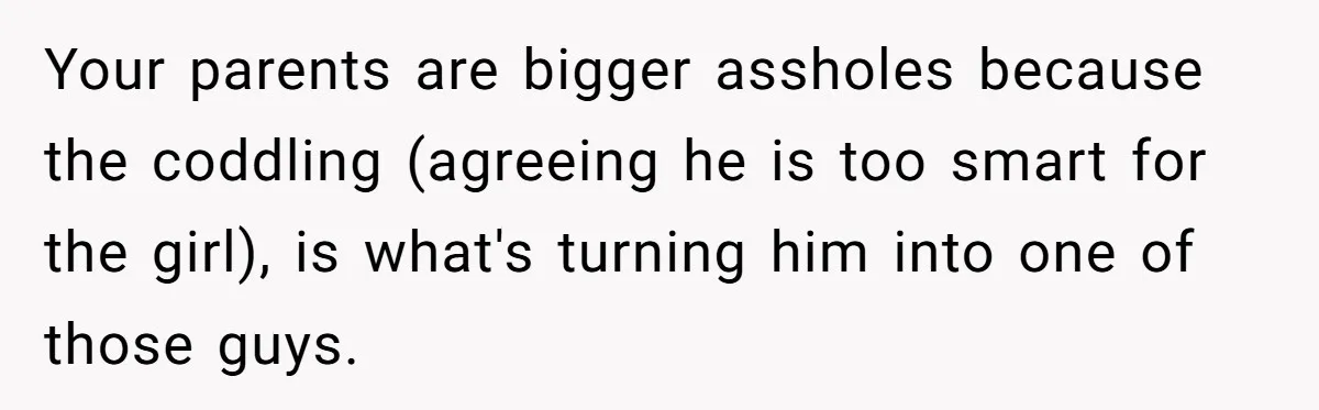 Your parents are bigger assholes because the coddling (agreeing he is too smart for the girl), is what's turning him into one of those guys.