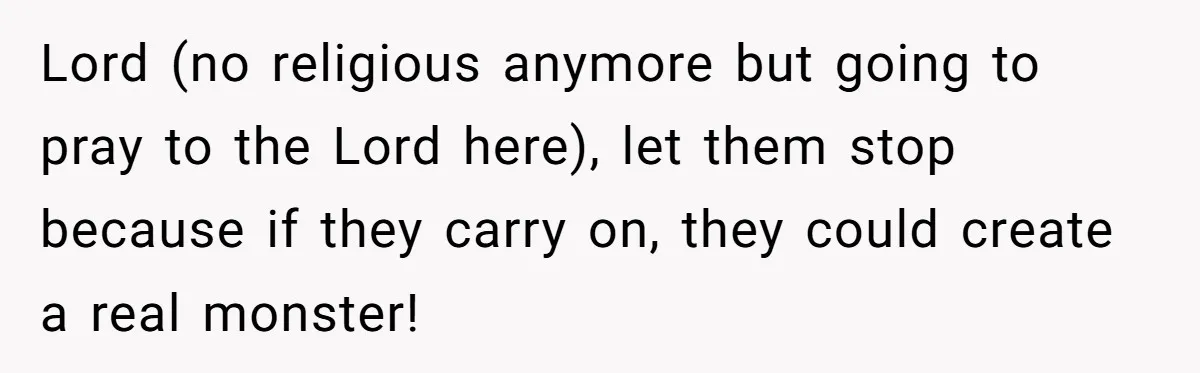Lord (no religious anymore but going to pray to the Lord here), let them stop because if they carry on, they could create a real monster!