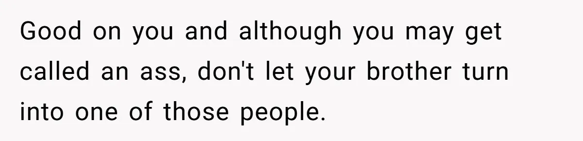 Good on you and although you may get called an ass, don't let your brother turn into one of those people.