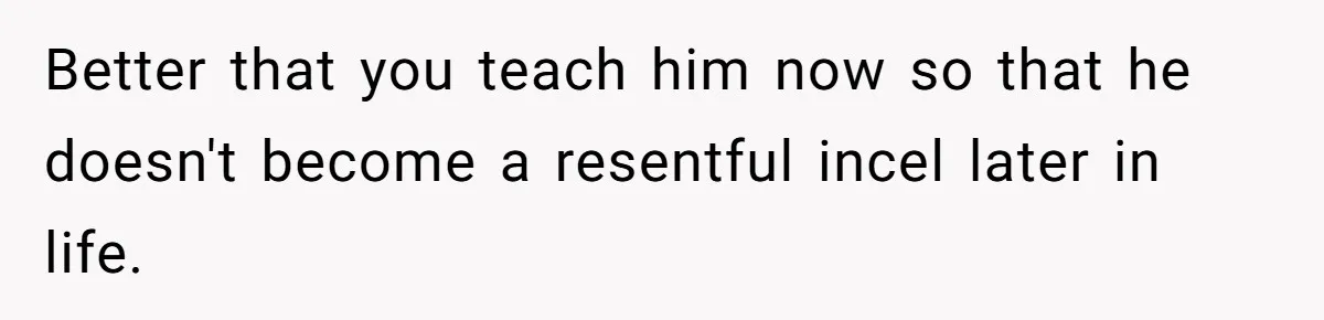 Better that you teach him now so that he doesn't become a resentful incel later in life.