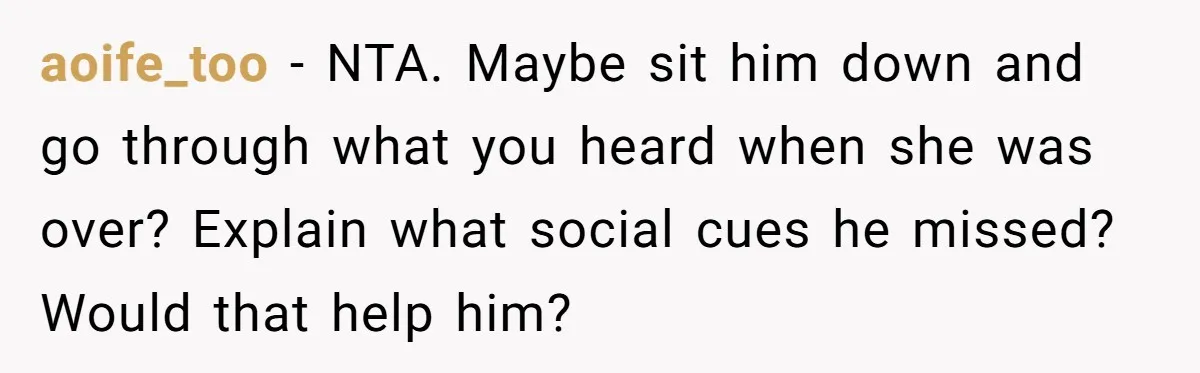 aoife_too − NTA. Maybe sit him down and go through what you heard when she was over? Explain what social cues he missed? Would that help him?