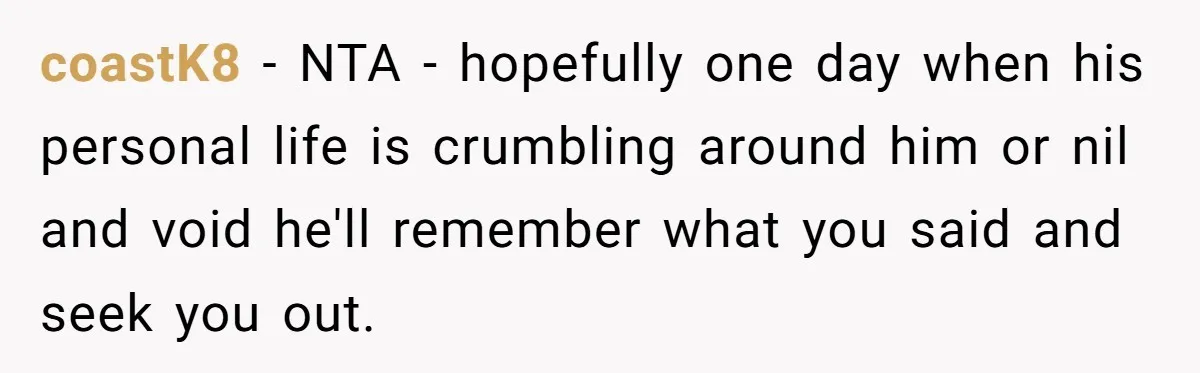 coastK8 − NTA - hopefully one day when his personal life is crumbling around him or nil and void he'll remember what you said and seek you out.