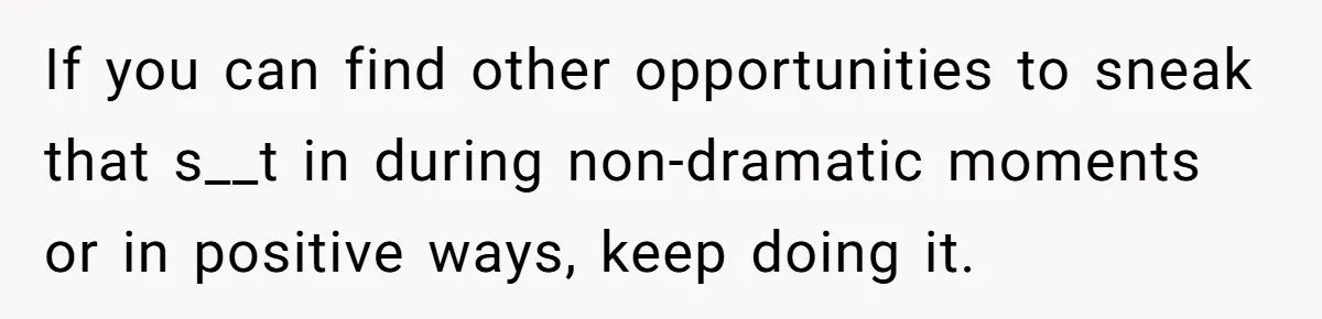 If you can find other opportunities to sneak that s__t in during non-dramatic moments or in positive ways, keep doing it.
