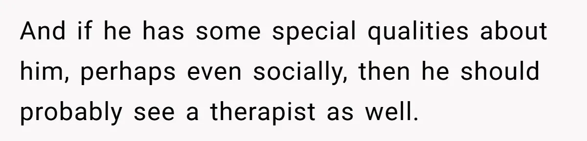 And if he has some special qualities about him, perhaps even socially, then he should probably see a therapist as well.