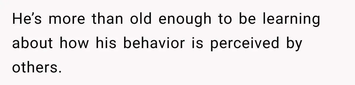 He’s more than old enough to be learning about how his behavior is perceived by others.