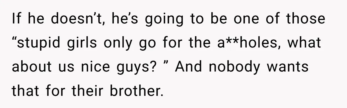 If he doesn’t, he’s going to be one of those “stupid girls only go for the a**holes, what about us nice guys? ” And nobody wants that for their brother.
