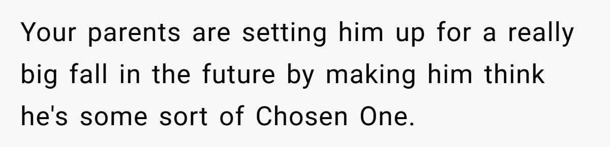 Your parents are setting him up for a really big fall in the future by making him think he's some sort of Chosen One.
