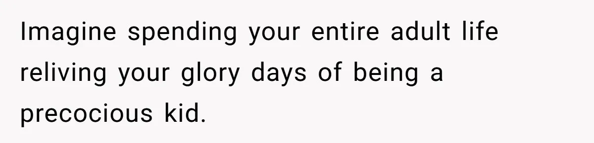 Imagine spending your entire adult life reliving your glory days of being a precocious kid.