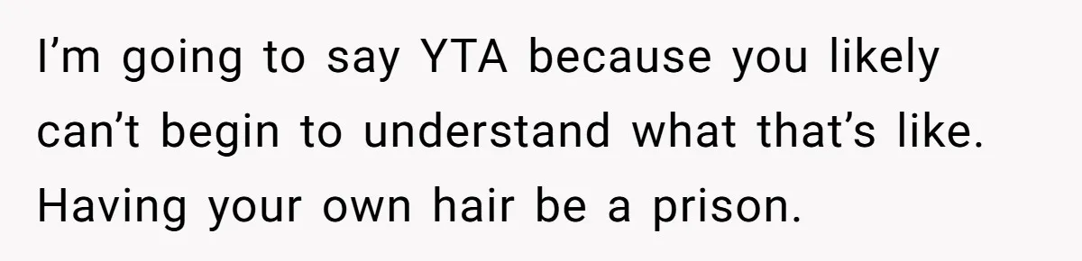 Woman Cuts Her Hair To Grieve, Sister Tells Her It’s No Big Achievement I’m going to say YTA because you likely can’t begin to understand what that’s like. Having your own hair be a prison.