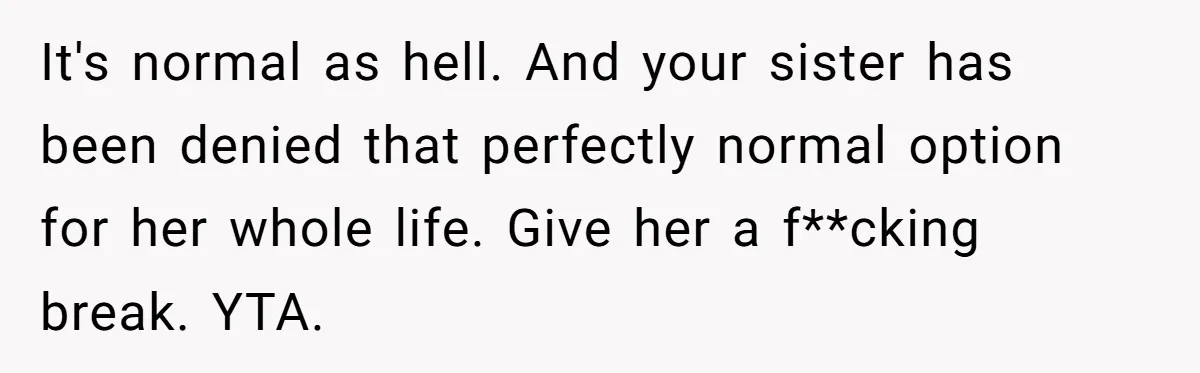 Woman Cuts Her Hair To Grieve, Sister Tells Her It’s No Big Achievement It's normal as hell. And your sister has been denied that perfectly normal option for her whole life. Give her a f**cking break. YTA.