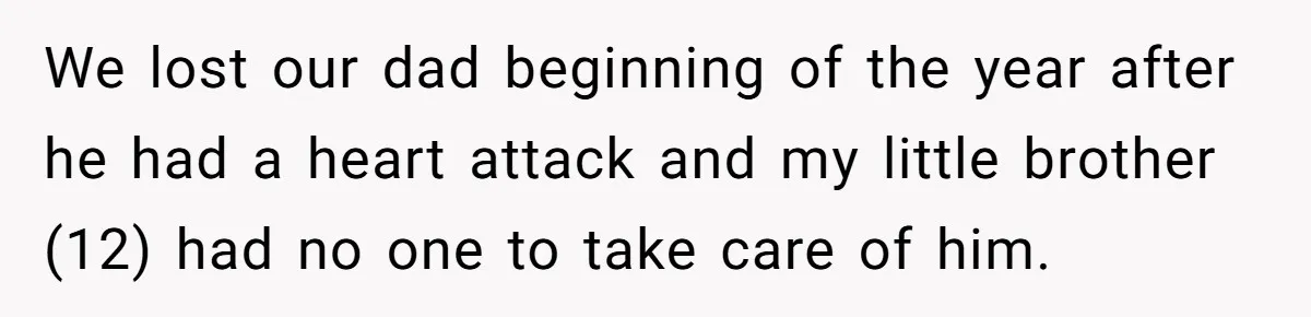 We lost our dad beginning of the year after he had a heart attack and my little brother (12) had no one to take care of him.