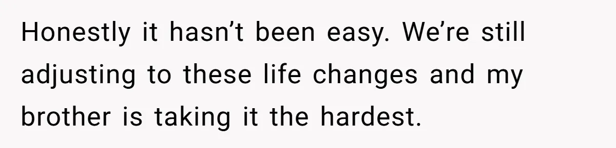 Honestly it hasn’t been easy. We’re still adjusting to these life changes and my brother is taking it the hardest.