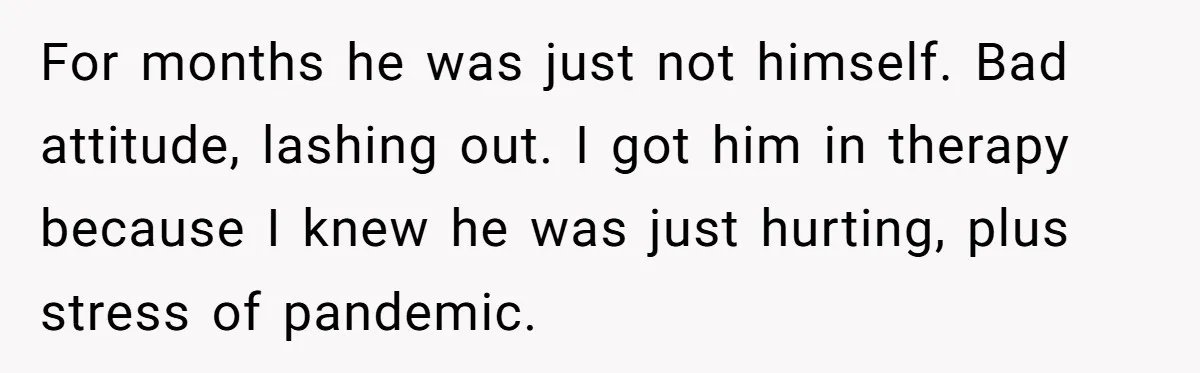 For months he was just not himself. Bad attitude, lashing out. I got him in therapy because I knew he was just hurting, plus stress of pandemic.