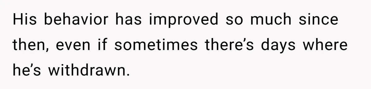His behavior has improved so much since then, even if sometimes there’s days where he’s withdrawn.