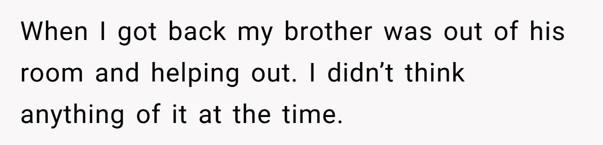 When I got back my brother was out of his room and helping out. I didn’t think anything of it at the time.