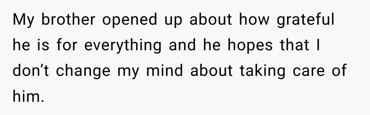 My brother opened up about how grateful he is for everything and he hopes that I don’t change my mind about taking care of him.
