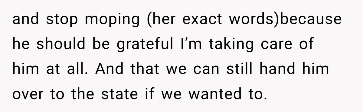 and stop moping (her exact words)because he should be grateful I’m taking care of him at all. And that we can still hand him over to the state if we...