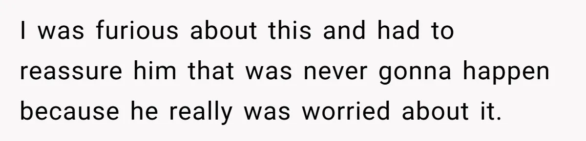 I was furious about this and had to reassure him that was never gonna happen because he really was worried about it.