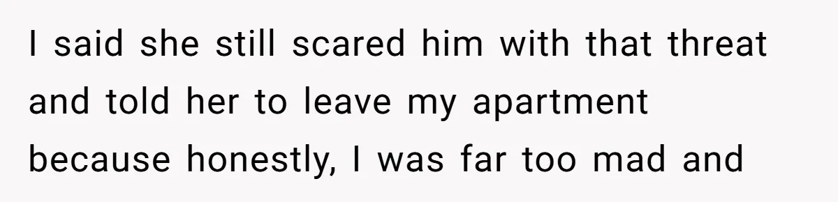 I said she still scared him with that threat and told her to leave my apartment because honestly, I was far too mad and