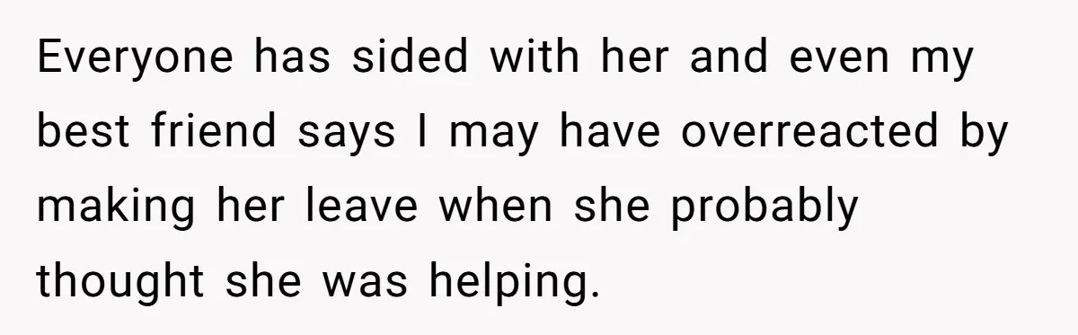 Everyone has sided with her and even my best friend says I may have overreacted by making her leave when she probably thought she was helping.
