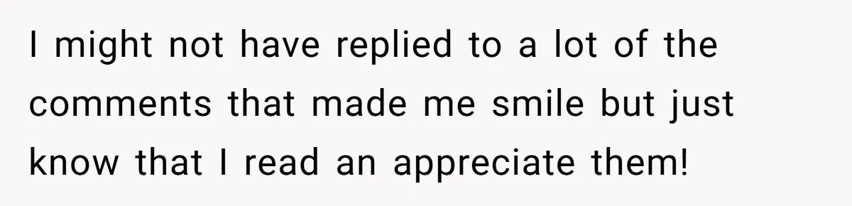 I might not have replied to a lot of the comments that made me smile but just know that I read an appreciate them!