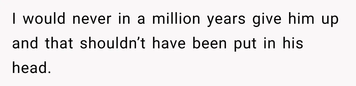 I would never in a million years give him up and that shouldn’t have been put in his head.
