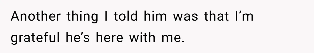 Another thing I told him was that I’m grateful he’s here with me.