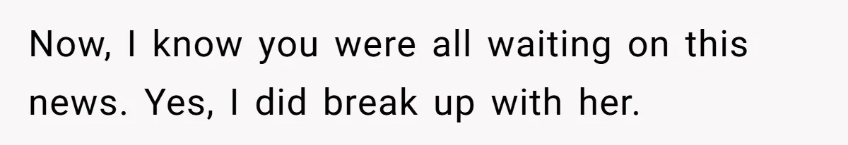 Now, I know you were all waiting on this news. Yes, I did break up with her.