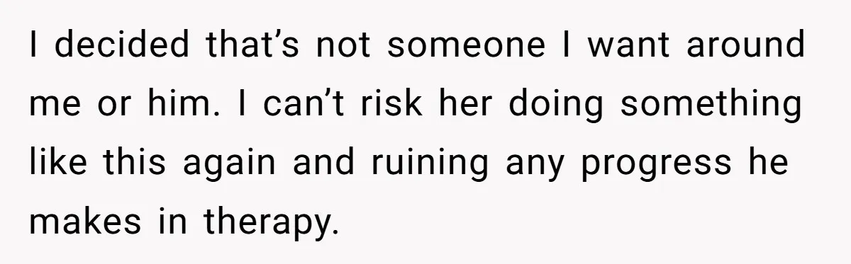 I decided that’s not someone I want around me or him. I can’t risk her doing something like this again and ruining any progress he makes in therapy.