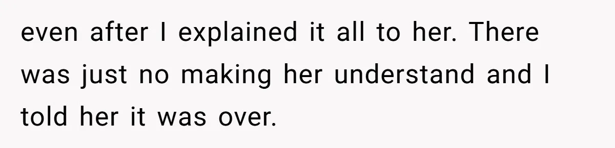 even after I explained it all to her. There was just no making her understand and I told her it was over.